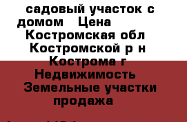 садовый участок с домом › Цена ­ 80 000 - Костромская обл., Костромской р-н, Кострома г. Недвижимость » Земельные участки продажа   